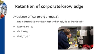 Retention of corporate knowledge
Avoidance of “corporate amnesia”:
– retain information formally rather than relying on individuals;
– lessons learnt;
– decisions;
– designs, etc.
 