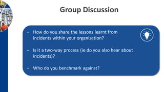 Group Discussion
− How do you share the lessons learnt from
incidents within your organisation?
− Is it a two-way process (ie do you also hear about
incidents)?
− Who do you benchmark against?
 