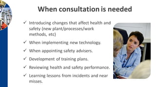 When consultation is needed
 Introducing changes that affect health and
safety (new plant/processes/work
methods, etc)
 When implementing new technology.
 When appointing safety advisers.
 Development of training plans.
 Reviewing health and safety performance.
 Learning lessons from incidents and near
misses.
 