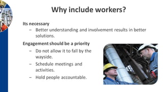 Why include workers?
Engagement should be a priority
‒ Do not allow it to fall by the
wayside.
‒ Schedule meetings and
activities.
‒ Hold people accountable.
Its necessary
‒ Better understanding and involvement results in better
solutions.
 