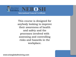 NEBOSHInternational General Certificate
www.wiseglobaltraining.com
This course is designed for
anybody looking to improve
their awareness of health
and safety and the
processes involved with
assessing and controlling
risks and hazards in the
workplace.
 