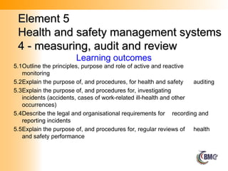 Element 5
Element 5
Health and safety management systems
Health and safety management systems
4 - measuring, audit and review
4 - measuring, audit and review
Learning outcomes
5.1Outline the principles, purpose and role of active and reactive
monitoring
5.2Explain the purpose of, and procedures, for health and safety auditing
5.3Explain the purpose of, and procedures for, investigating
incidents (accidents, cases of work-related ill-health and other
occurrences)
5.4Describe the legal and organisational requirements for recording and
reporting incidents
5.5Explain the purpose of, and procedures for, regular reviews of health
and safety performance
 