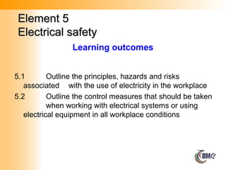 Element 5
Element 5
Electrical safety
Electrical safety
5.1 Outline the principles, hazards and risks
associated with the use of electricity in the workplace
5.2 Outline the control measures that should be taken
when working with electrical systems or using
electrical equipment in all workplace conditions
Learning outcomes
 