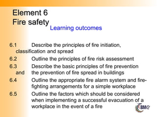 Element 6
Element 6
Fire safety
Fire safety
6.1 Describe the principles of fire initiation,
classification and spread
6.2 Outline the principles of fire risk assessment
6.3 Describe the basic principles of fire prevention
and the prevention of fire spread in buildings
6.4 Outline the appropriate fire alarm system and fire-
fighting arrangements for a simple workplace
6.5 Outline the factors which should be considered
when implementing a successful evacuation of a
workplace in the event of a fire
Learning outcomes
 