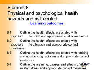 Element 8
Element 8
Physical and psychological health
Physical and psychological health
hazards and risk control
hazards and risk control
8.1 Outline the health effects associated with
exposure to noise and appropriate control measures
8.2 Outline the health effects associated with
exposure to vibration and appropriate control
measures
8.3 Outline the health effects associated with ionising
and non-ionising radiation and appropriate control
measures
8.4 Outline the meaning, causes and effects of work
related stress and appropriate control measures
Learning outcomes
 