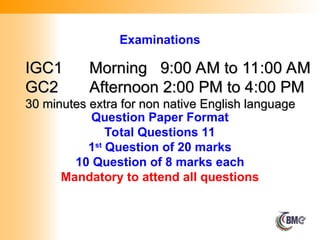 IGC1
IGC1 Morning 9:00 AM to 11:00 AM
Morning 9:00 AM to 11:00 AM
GC2
GC2 Afternoon 2:00 PM to 4:00 PM
Afternoon 2:00 PM to 4:00 PM
30 minutes extra for non native English language
30 minutes extra for non native English language
Question Paper Format
Total Questions 11
1st
Question of 20 marks
10 Question of 8 marks each
Mandatory to attend all questions
Examinations
 