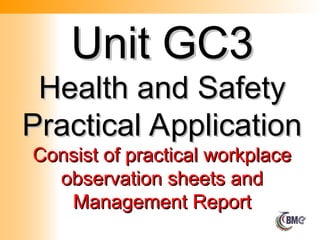 Unit GC3
Unit GC3
Health and Safety
Health and Safety
Practical Application
Practical Application
Consist of practical workplace
Consist of practical workplace
observation sheets and
observation sheets and
Management Report
Management Report
 