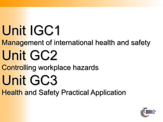 Unit IGC1
Unit IGC1
Management of international health and safety
Management of international health and safety
Unit GC2
Unit GC2
Controlling workplace hazards
Controlling workplace hazards
Unit GC3
Unit GC3
Health and Safety Practical Application
Health and Safety Practical Application
 