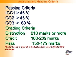 Passing Criteria
Passing Criteria
IGC1 ≥ 45 %
IGC1 ≥ 45 %
GC2 ≥ 45 %
GC2 ≥ 45 %
GC3 ≥ 60 %
GC3 ≥ 60 %
Grading Criteria
Grading Criteria
Distinction
Distinction 210 marks or more
210 marks or more
Credit
Credit 180-209 marks
180-209 marks
Pass
Pass 150-179 marks
150-179 marks
Student need to clear all individual units in order to title for IGC
Student need to clear all individual units in order to title for IGC
certificate.
certificate.
Awarding and Grading Criteria
 