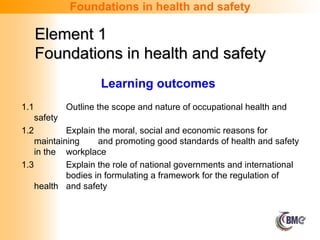 Learning outcomes
1.1 Outline the scope and nature of occupational health and
safety
1.2 Explain the moral, social and economic reasons for
maintaining and promoting good standards of health and safety
in the workplace
1.3 Explain the role of national governments and international
bodies in formulating a framework for the regulation of
health and safety
Foundations in health and safety
Element 1
Element 1
Foundations in health and safety
Foundations in health and safety
 