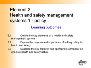 Element 2
Element 2
Health and safety management
Health and safety management
systems 1 - policy
systems 1 - policy
2.1 Outline the key elements of a health and safety
management system
2.2 Explain the purpose and importance of setting policy for
health and safety
2.3 Describe the key features and appropriate content of an
effective health and safety policy
Learning outcomes
 