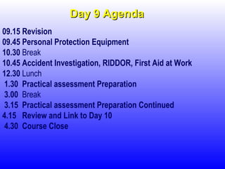 Day 9 AgendaDay 9 Agenda
09.15 Revision
09.45 Personal Protection Equipment
10.30 Break
10.45 Accident Investigation, RIDDOR, First Aid at Work
12.30 Lunch
1.30 Practical assessment Preparation
3.00 Break
3.15 Practical assessment Preparation Continued
4.15 Review and Link to Day 10
4.30 Course Close
 