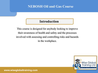 This course is designed for anybody looking to improve
their awareness of health and safety and the processes
involved with assessing and controlling risks and hazards
in the workplace.
NEBOSH Oil and Gas Course
www.wiseglobaltraining.com
Introduction
 