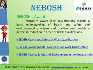 NEBOSH
NEBOSH’s Award
NEBOSH’s Award level qualifications provide a
basic understanding of health and safety and
environmental principles and practice and provide a
perfect introduction to other NEBOSH qualifications.
NEBOSH Health and Safety at Work Qualification
NEBOSH Environmental Awareness at Work Qualification
NEBOSH Health, Safety and Environment in the Process Indus
 