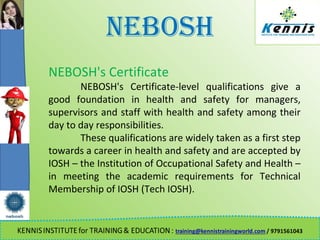 NEBOSH
NEBOSH's Certificate
NEBOSH's Certificate-level qualifications give a
good foundation in health and safety for managers,
supervisors and staff with health and safety among their
day to day responsibilities.
These qualifications are widely taken as a first step
towards a career in health and safety and are accepted by
IOSH – the Institution of Occupational Safety and Health –
in meeting the academic requirements for Technical
Membership of IOSH (Tech IOSH).
 