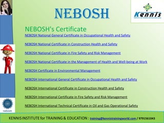 NEBOSH
NEBOSH's Certificate
NEBOSH National General Certificate in Occupational Health and Safety
NEBOSH National Certificate in Construction Health and Safety
NEBOSH National Certificate in Fire Safety and Risk Management
NEBOSH National Certificate in the Management of Health and Well-being at Work
NEBOSH Certificate in Environmental Management
NEBOSH International General Certificate in Occupational Health and Safety
NEBOSH International Certificate in Construction Health and Safety
NEBOSH International Certificate in Fire Safety and Risk Management
NEBOSH International Technical Certificate in Oil and Gas Operational Safety
 