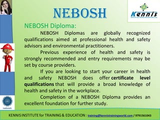 NEBOSH
NEBOSH Diploma:
NEBOSH Diplomas are globally recognized
qualifications aimed at professional health and safety
advisors and environmental practitioners.
Previous experience of health and safety is
strongly recommended and entry requirements may be
set by course providers.
If you are looking to start your career in health
and safety NEBOSH does offer certificate level
qualifications that will provide a broad knowledge of
health and safety in the workplace.
Completion of a NEBOSH Diploma provides an
excellent foundation for further study.
 