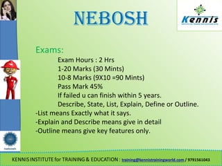 NEBOSH
Exams:
Exam Hours : 2 Hrs
1-20 Marks (30 Mints)
10-8 Marks (9X10 =90 Mints)
Pass Mark 45%
If failed u can finish within 5 years.
Describe, State, List, Explain, Define or Outline.
-List means Exactly what it says.
-Explain and Describe means give in detail
-Outline means give key features only.
 