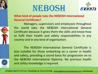 NEBOSH
What kind of people take the NEBOSH International
General Certificate?
Managers, supervisors and employees throughout
the world take the NEBOSH International General
Certificate because it gives them the skills and know-how
to fulfil their health and safety responsibilities in any
country and in any kind of organization.
The NEBOSH International General Certificate is
also suitable for those embarking on a career in health
and safety, providing a sound basis for progression on to
the NEBOSH International Diploma. No previous health
and safety knowledge is required.
 
