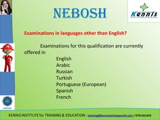 NEBOSH
Examinations in languages other than English?
Examinations for this qualification are currently
offered in
English
Arabic
Russian
Turkish
Portuguese (European)
Spanish
French
 