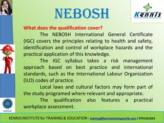 NEBOSH
What does the qualification cover?
The NEBOSH International General Certificate
(IGC) covers the principles relating to health and safety,
identification and control of workplace hazards and the
practical application of this knowledge.
The IGC syllabus takes a risk management
approach based on best practice and international
standards, such as the International Labour Organization
(ILO) codes of practice.
Local laws and cultural factors may form part of
the study programed where relevant and appropriate.
The qualification also features a practical
workplace assessment.
 