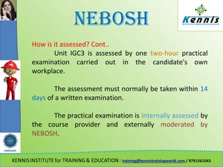 NEBOSH
How is it assessed? Cont..
Unit IGC3 is assessed by one two-hour practical
examination carried out in the candidate's own
workplace.
The assessment must normally be taken within 14
days of a written examination.
The practical examination is internally assessed by
the course provider and externally moderated by
NEBOSH.
 
