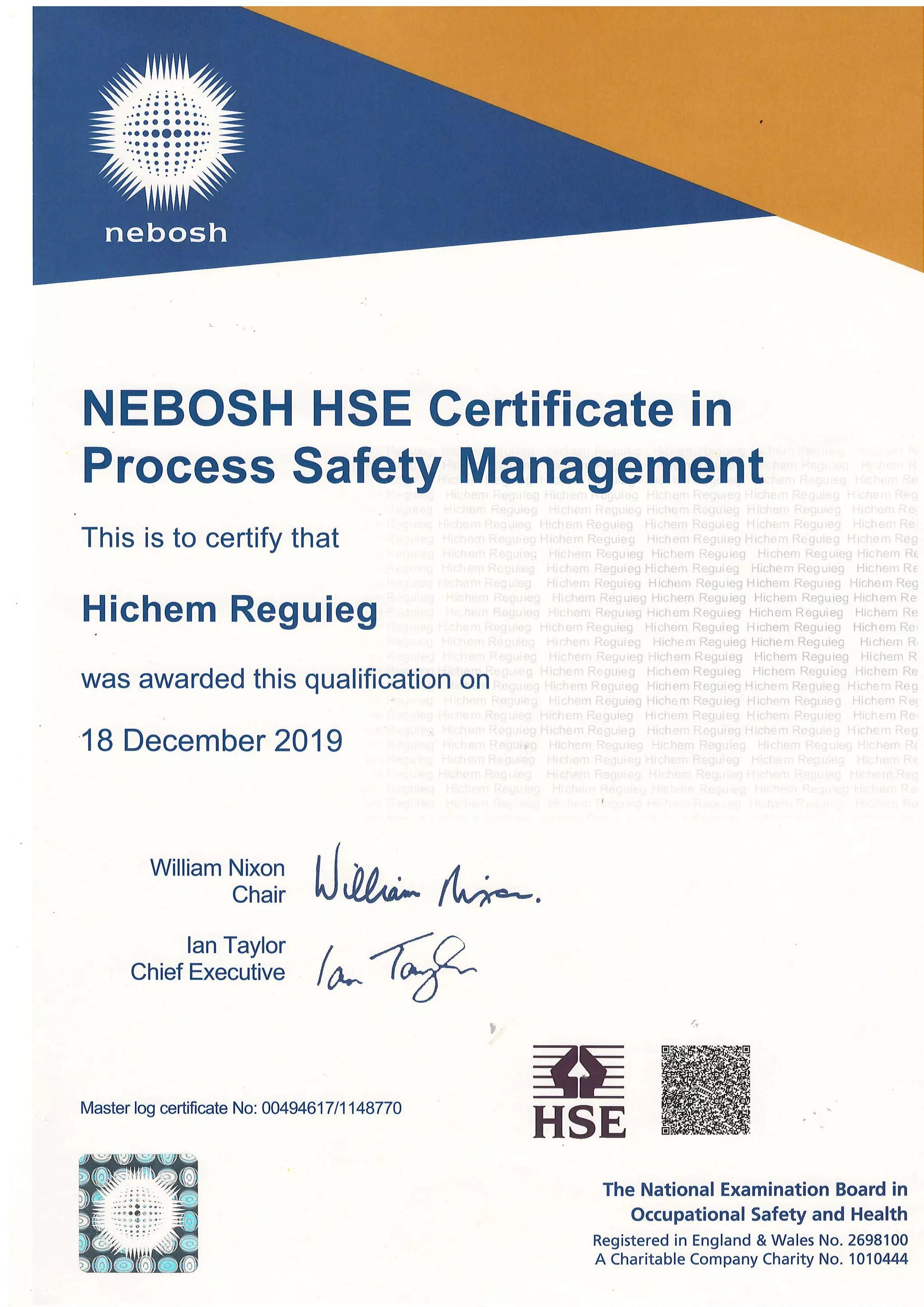 NEBOSH HSE Gertificate in
Process Safety Management
This is to certify that
Hichem Reguieg
was awarded this qualification on
18 December 2019
William Nixon
Chair
lan Taylor
Chief Executive
a.
ffi-E
HSE
The National Examination Board in
Occupational Safety and Health
Registered in England & Wales No. 2698100
A Charitable Company Charity No. 1010444
Master log certificate No: 00494617fi148770