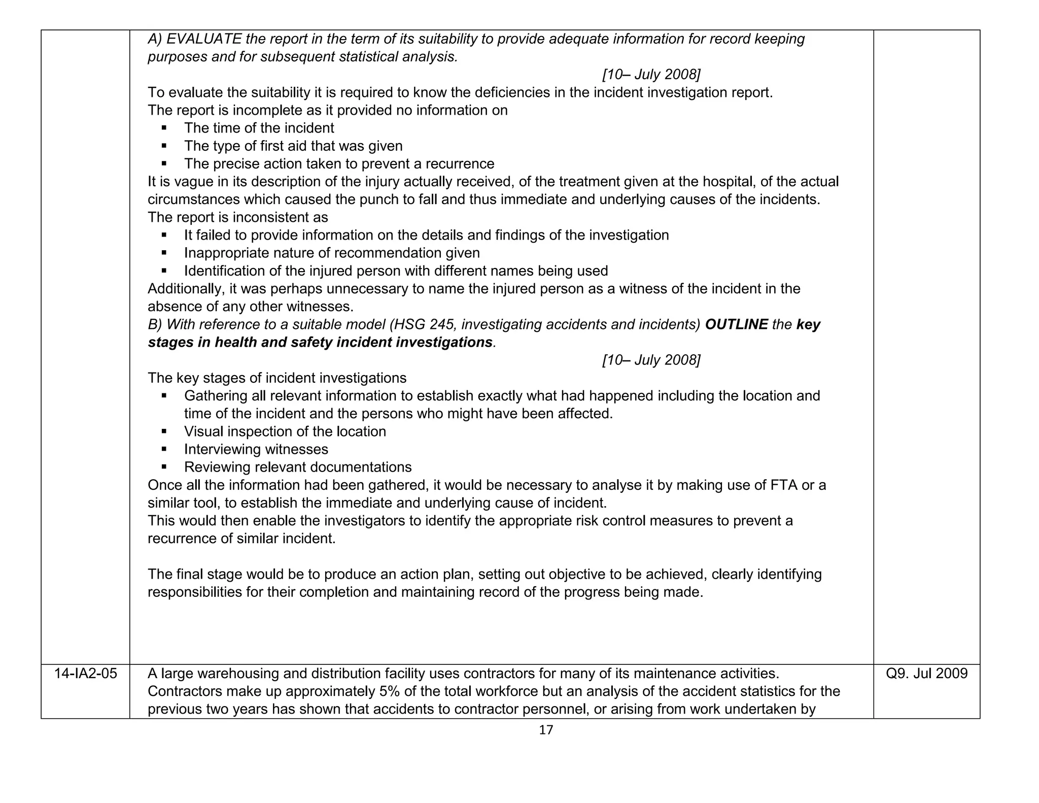 17
A) EVALUATE the report in the term of its suitability to provide adequate information for record keeping
purposes and for subsequent statistical analysis.
[10– July 2008]
To evaluate the suitability it is required to know the deficiencies in the incident investigation report.
The report is incomplete as it provided no information on
 The time of the incident
 The type of first aid that was given
 The precise action taken to prevent a recurrence
It is vague in its description of the injury actually received, of the treatment given at the hospital, of the actual
circumstances which caused the punch to fall and thus immediate and underlying causes of the incidents.
The report is inconsistent as
 It failed to provide information on the details and findings of the investigation
 Inappropriate nature of recommendation given
 Identification of the injured person with different names being used
Additionally, it was perhaps unnecessary to name the injured person as a witness of the incident in the
absence of any other witnesses.
B) With reference to a suitable model (HSG 245, investigating accidents and incidents) OUTLINE the key
stages in health and safety incident investigations.
[10– July 2008]
The key stages of incident investigations
 Gathering all relevant information to establish exactly what had happened including the location and
time of the incident and the persons who might have been affected.
 Visual inspection of the location
 Interviewing witnesses
 Reviewing relevant documentations
Once all the information had been gathered, it would be necessary to analyse it by making use of FTA or a
similar tool, to establish the immediate and underlying cause of incident.
This would then enable the investigators to identify the appropriate risk control measures to prevent a
recurrence of similar incident.
The final stage would be to produce an action plan, setting out objective to be achieved, clearly identifying
responsibilities for their completion and maintaining record of the progress being made.
14-IA2-05 A large warehousing and distribution facility uses contractors for many of its maintenance activities.
Contractors make up approximately 5% of the total workforce but an analysis of the accident statistics for the
previous two years has shown that accidents to contractor personnel, or arising from work undertaken by
Q9. Jul 2009
 