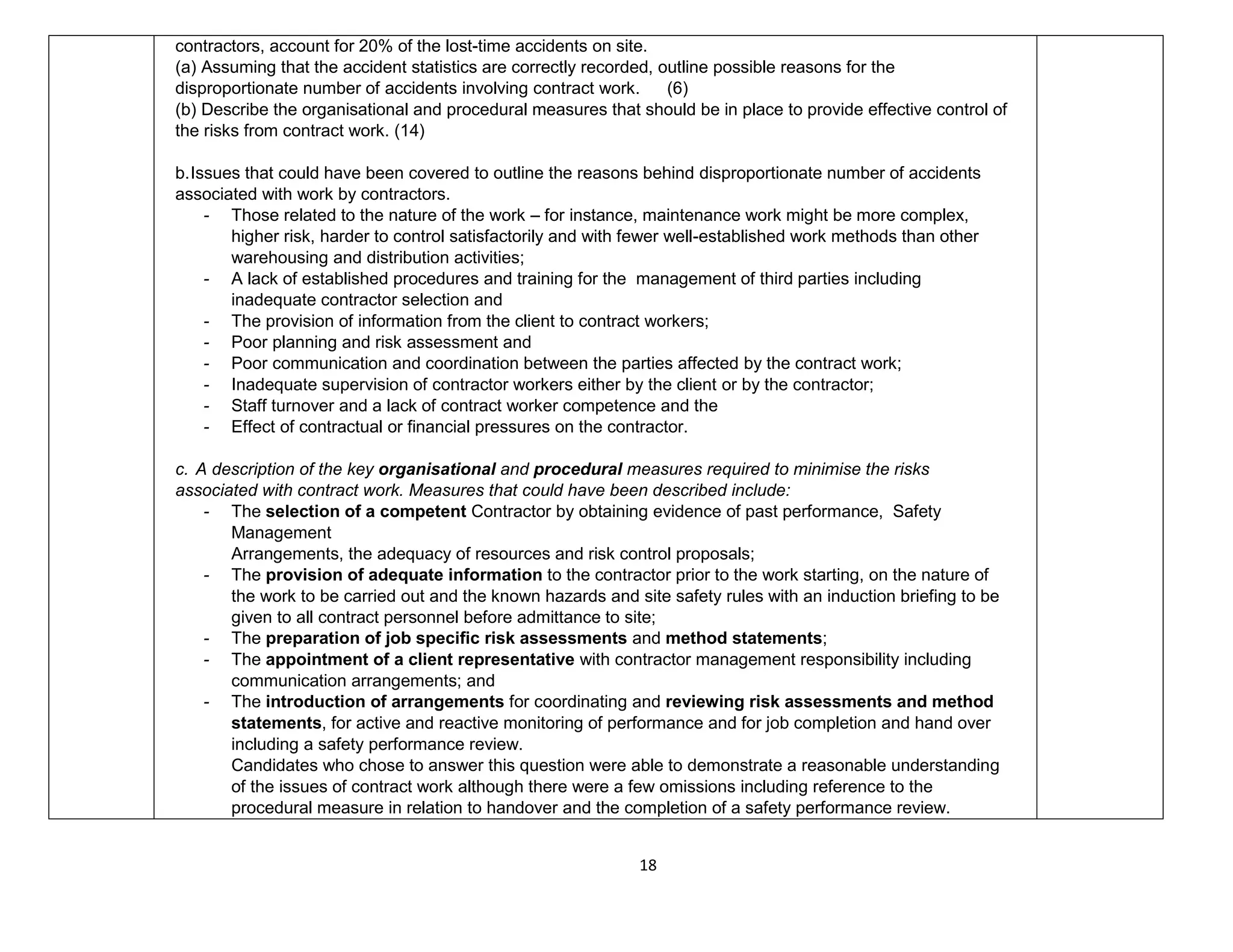 18
contractors, account for 20% of the lost-time accidents on site.
(a) Assuming that the accident statistics are correctly recorded, outline possible reasons for the
disproportionate number of accidents involving contract work. (6)
(b) Describe the organisational and procedural measures that should be in place to provide effective control of
the risks from contract work. (14)
b.Issues that could have been covered to outline the reasons behind disproportionate number of accidents
associated with work by contractors.
- Those related to the nature of the work – for instance, maintenance work might be more complex,
higher risk, harder to control satisfactorily and with fewer well-established work methods than other
warehousing and distribution activities;
- A lack of established procedures and training for the management of third parties including
inadequate contractor selection and
- The provision of information from the client to contract workers;
- Poor planning and risk assessment and
- Poor communication and coordination between the parties affected by the contract work;
- Inadequate supervision of contractor workers either by the client or by the contractor;
- Staff turnover and a lack of contract worker competence and the
- Effect of contractual or financial pressures on the contractor.
c. A description of the key organisational and procedural measures required to minimise the risks
associated with contract work. Measures that could have been described include:
- The selection of a competent Contractor by obtaining evidence of past performance, Safety
Management
Arrangements, the adequacy of resources and risk control proposals;
- The provision of adequate information to the contractor prior to the work starting, on the nature of
the work to be carried out and the known hazards and site safety rules with an induction briefing to be
given to all contract personnel before admittance to site;
- The preparation of job specific risk assessments and method statements;
- The appointment of a client representative with contractor management responsibility including
communication arrangements; and
- The introduction of arrangements for coordinating and reviewing risk assessments and method
statements, for active and reactive monitoring of performance and for job completion and hand over
including a safety performance review.
Candidates who chose to answer this question were able to demonstrate a reasonable understanding
of the issues of contract work although there were a few omissions including reference to the
procedural measure in relation to handover and the completion of a safety performance review.
 