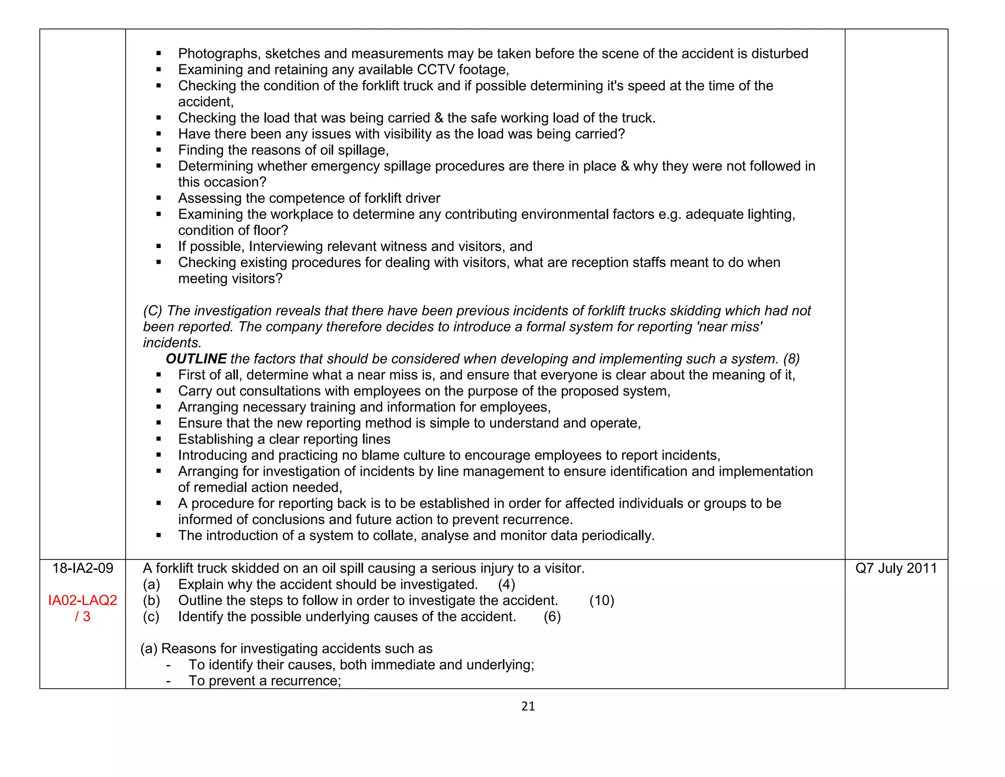 21
 Photographs, sketches and measurements may be taken before the scene of the accident is disturbed
 Examining and retaining any available CCTV footage,
 Checking the condition of the forklift truck and if possible determining it's speed at the time of the
accident,
 Checking the load that was being carried & the safe working load of the truck.
 Have there been any issues with visibility as the load was being carried?
 Finding the reasons of oil spillage,
 Determining whether emergency spillage procedures are there in place & why they were not followed in
this occasion?
 Assessing the competence of forklift driver
 Examining the workplace to determine any contributing environmental factors e.g. adequate lighting,
condition of floor?
 If possible, Interviewing relevant witness and visitors, and
 Checking existing procedures for dealing with visitors, what are reception staffs meant to do when
meeting visitors?
(C) The investigation reveals that there have been previous incidents of forklift trucks skidding which had not
been reported. The company therefore decides to introduce a formal system for reporting 'near miss'
incidents.
OUTLINE the factors that should be considered when developing and implementing such a system. (8)
 First of all, determine what a near miss is, and ensure that everyone is clear about the meaning of it,
 Carry out consultations with employees on the purpose of the proposed system,
 Arranging necessary training and information for employees,
 Ensure that the new reporting method is simple to understand and operate,
 Establishing a clear reporting lines
 Introducing and practicing no blame culture to encourage employees to report incidents,
 Arranging for investigation of incidents by line management to ensure identification and implementation
of remedial action needed,
 A procedure for reporting back is to be established in order for affected individuals or groups to be
informed of conclusions and future action to prevent recurrence.
 The introduction of a system to collate, analyse and monitor data periodically.
18-IA2-09
IA02-LAQ2
/ 3
A forklift truck skidded on an oil spill causing a serious injury to a visitor.
(a) Explain why the accident should be investigated. (4)
(b) Outline the steps to follow in order to investigate the accident. (10)
(c) Identify the possible underlying causes of the accident. (6)
(a) Reasons for investigating accidents such as
- To identify their causes, both immediate and underlying;
- To prevent a recurrence;
Q7 July 2011
 