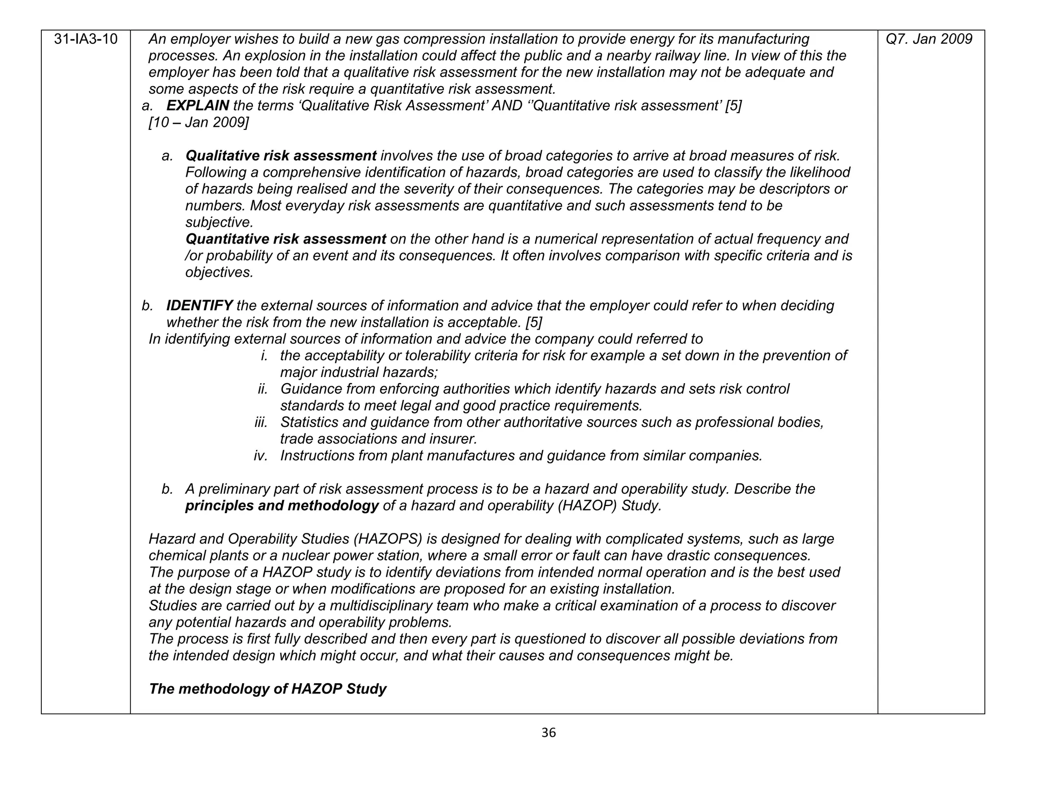 36
31-IA3-10 An employer wishes to build a new gas compression installation to provide energy for its manufacturing
processes. An explosion in the installation could affect the public and a nearby railway line. In view of this the
employer has been told that a qualitative risk assessment for the new installation may not be adequate and
some aspects of the risk require a quantitative risk assessment.
a. EXPLAIN the terms ‘Qualitative Risk Assessment’ AND ‘’Quantitative risk assessment’ [5]
[10 – Jan 2009]
a. Qualitative risk assessment involves the use of broad categories to arrive at broad measures of risk.
Following a comprehensive identification of hazards, broad categories are used to classify the likelihood
of hazards being realised and the severity of their consequences. The categories may be descriptors or
numbers. Most everyday risk assessments are quantitative and such assessments tend to be
subjective.
Quantitative risk assessment on the other hand is a numerical representation of actual frequency and
/or probability of an event and its consequences. It often involves comparison with specific criteria and is
objectives.
b. IDENTIFY the external sources of information and advice that the employer could refer to when deciding
whether the risk from the new installation is acceptable. [5]
In identifying external sources of information and advice the company could referred to
i. the acceptability or tolerability criteria for risk for example a set down in the prevention of
major industrial hazards;
ii. Guidance from enforcing authorities which identify hazards and sets risk control
standards to meet legal and good practice requirements.
iii. Statistics and guidance from other authoritative sources such as professional bodies,
trade associations and insurer.
iv. Instructions from plant manufactures and guidance from similar companies.
b. A preliminary part of risk assessment process is to be a hazard and operability study. Describe the
principles and methodology of a hazard and operability (HAZOP) Study.
Hazard and Operability Studies (HAZOPS) is designed for dealing with complicated systems, such as large
chemical plants or a nuclear power station, where a small error or fault can have drastic consequences.
The purpose of a HAZOP study is to identify deviations from intended normal operation and is the best used
at the design stage or when modifications are proposed for an existing installation.
Studies are carried out by a multidisciplinary team who make a critical examination of a process to discover
any potential hazards and operability problems.
The process is first fully described and then every part is questioned to discover all possible deviations from
the intended design which might occur, and what their causes and consequences might be.
The methodology of HAZOP Study
Q7. Jan 2009
 