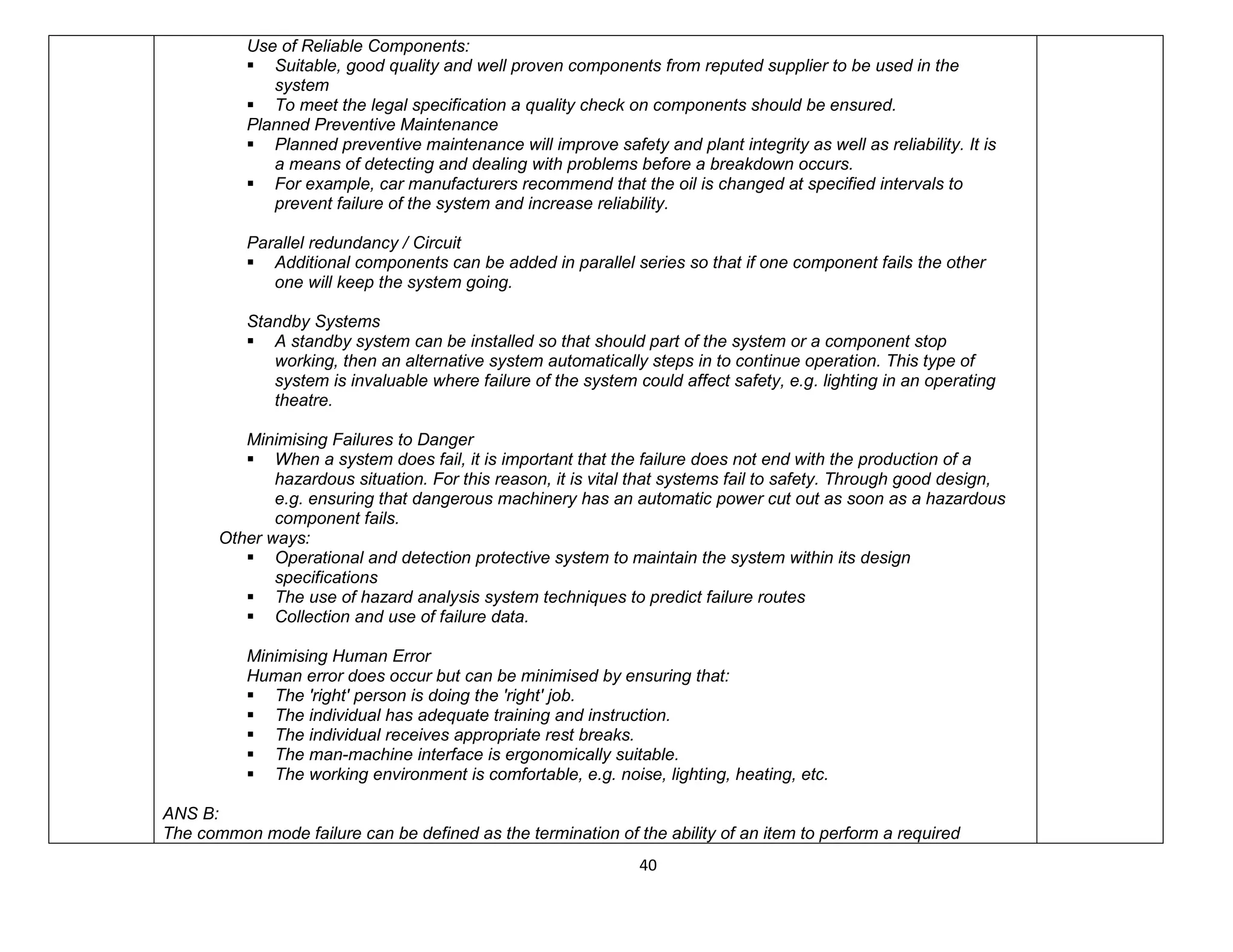 40
Use of Reliable Components:
 Suitable, good quality and well proven components from reputed supplier to be used in the
system
 To meet the legal specification a quality check on components should be ensured.
Planned Preventive Maintenance
 Planned preventive maintenance will improve safety and plant integrity as well as reliability. It is
a means of detecting and dealing with problems before a breakdown occurs.
 For example, car manufacturers recommend that the oil is changed at specified intervals to
prevent failure of the system and increase reliability.
Parallel redundancy / Circuit
 Additional components can be added in parallel series so that if one component fails the other
one will keep the system going.
Standby Systems
 A standby system can be installed so that should part of the system or a component stop
working, then an alternative system automatically steps in to continue operation. This type of
system is invaluable where failure of the system could affect safety, e.g. lighting in an operating
theatre.
Minimising Failures to Danger
 When a system does fail, it is important that the failure does not end with the production of a
hazardous situation. For this reason, it is vital that systems fail to safety. Through good design,
e.g. ensuring that dangerous machinery has an automatic power cut out as soon as a hazardous
component fails.
Other ways:
 Operational and detection protective system to maintain the system within its design
specifications
 The use of hazard analysis system techniques to predict failure routes
 Collection and use of failure data.
Minimising Human Error
Human error does occur but can be minimised by ensuring that:
 The 'right' person is doing the 'right' job.
 The individual has adequate training and instruction.
 The individual receives appropriate rest breaks.
 The man-machine interface is ergonomically suitable.
 The working environment is comfortable, e.g. noise, lighting, heating, etc.
ANS B:
The common mode failure can be defined as the termination of the ability of an item to perform a required
 