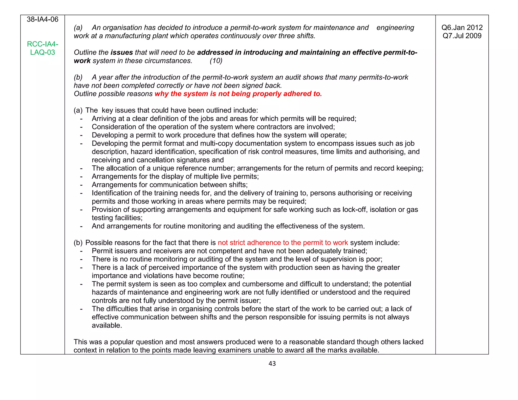 43
38-IA4-06
RCC-IA4-
LAQ-03
(a) An organisation has decided to introduce a permit-to-work system for maintenance and engineering
work at a manufacturing plant which operates continuously over three shifts.
Outline the issues that will need to be addressed in introducing and maintaining an effective permit-to-
work system in these circumstances. (10)
(b) A year after the introduction of the permit-to-work system an audit shows that many permits-to-work
have not been completed correctly or have not been signed back.
Outline possible reasons why the system is not being properly adhered to.
(a) The key issues that could have been outlined include:
- Arriving at a clear definition of the jobs and areas for which permits will be required;
- Consideration of the operation of the system where contractors are involved;
- Developing a permit to work procedure that defines how the system will operate;
- Developing the permit format and multi-copy documentation system to encompass issues such as job
description, hazard identification, specification of risk control measures, time limits and authorising, and
receiving and cancellation signatures and
- The allocation of a unique reference number; arrangements for the return of permits and record keeping;
- Arrangements for the display of multiple live permits;
- Arrangements for communication between shifts;
- Identification of the training needs for, and the delivery of training to, persons authorising or receiving
permits and those working in areas where permits may be required;
- Provision of supporting arrangements and equipment for safe working such as lock-off, isolation or gas
testing facilities;
- And arrangements for routine monitoring and auditing the effectiveness of the system.
(b) Possible reasons for the fact that there is not strict adherence to the permit to work system include:
- Permit issuers and receivers are not competent and have not been adequately trained;
- There is no routine monitoring or auditing of the system and the level of supervision is poor;
- There is a lack of perceived importance of the system with production seen as having the greater
importance and violations have become routine;
- The permit system is seen as too complex and cumbersome and difficult to understand; the potential
hazards of maintenance and engineering work are not fully identified or understood and the required
controls are not fully understood by the permit issuer;
- The difficulties that arise in organising controls before the start of the work to be carried out; a lack of
effective communication between shifts and the person responsible for issuing permits is not always
available.
This was a popular question and most answers produced were to a reasonable standard though others lacked
context in relation to the points made leaving examiners unable to award all the marks available.
Q6.Jan 2012
Q7.Jul 2009
 