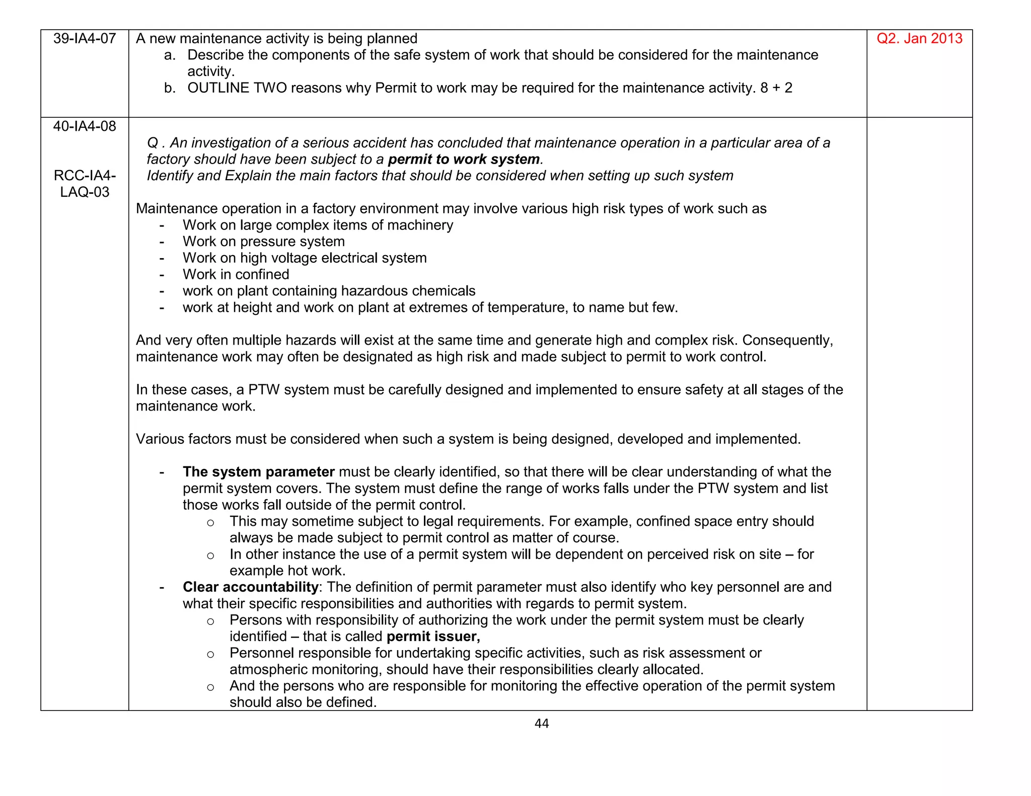 44
39-IA4-07 A new maintenance activity is being planned
a. Describe the components of the safe system of work that should be considered for the maintenance
activity.
b. OUTLINE TWO reasons why Permit to work may be required for the maintenance activity. 8 + 2
Q2. Jan 2013
40-IA4-08
RCC-IA4-
LAQ-03
Q . An investigation of a serious accident has concluded that maintenance operation in a particular area of a
factory should have been subject to a permit to work system.
Identify and Explain the main factors that should be considered when setting up such system
Maintenance operation in a factory environment may involve various high risk types of work such as
- Work on large complex items of machinery
- Work on pressure system
- Work on high voltage electrical system
- Work in confined
- work on plant containing hazardous chemicals
- work at height and work on plant at extremes of temperature, to name but few.
And very often multiple hazards will exist at the same time and generate high and complex risk. Consequently,
maintenance work may often be designated as high risk and made subject to permit to work control.
In these cases, a PTW system must be carefully designed and implemented to ensure safety at all stages of the
maintenance work.
Various factors must be considered when such a system is being designed, developed and implemented.
- The system parameter must be clearly identified, so that there will be clear understanding of what the
permit system covers. The system must define the range of works falls under the PTW system and list
those works fall outside of the permit control.
o This may sometime subject to legal requirements. For example, confined space entry should
always be made subject to permit control as matter of course.
o In other instance the use of a permit system will be dependent on perceived risk on site – for
example hot work.
- Clear accountability: The definition of permit parameter must also identify who key personnel are and
what their specific responsibilities and authorities with regards to permit system.
o Persons with responsibility of authorizing the work under the permit system must be clearly
identified – that is called permit issuer,
o Personnel responsible for undertaking specific activities, such as risk assessment or
atmospheric monitoring, should have their responsibilities clearly allocated.
o And the persons who are responsible for monitoring the effective operation of the permit system
should also be defined.
 