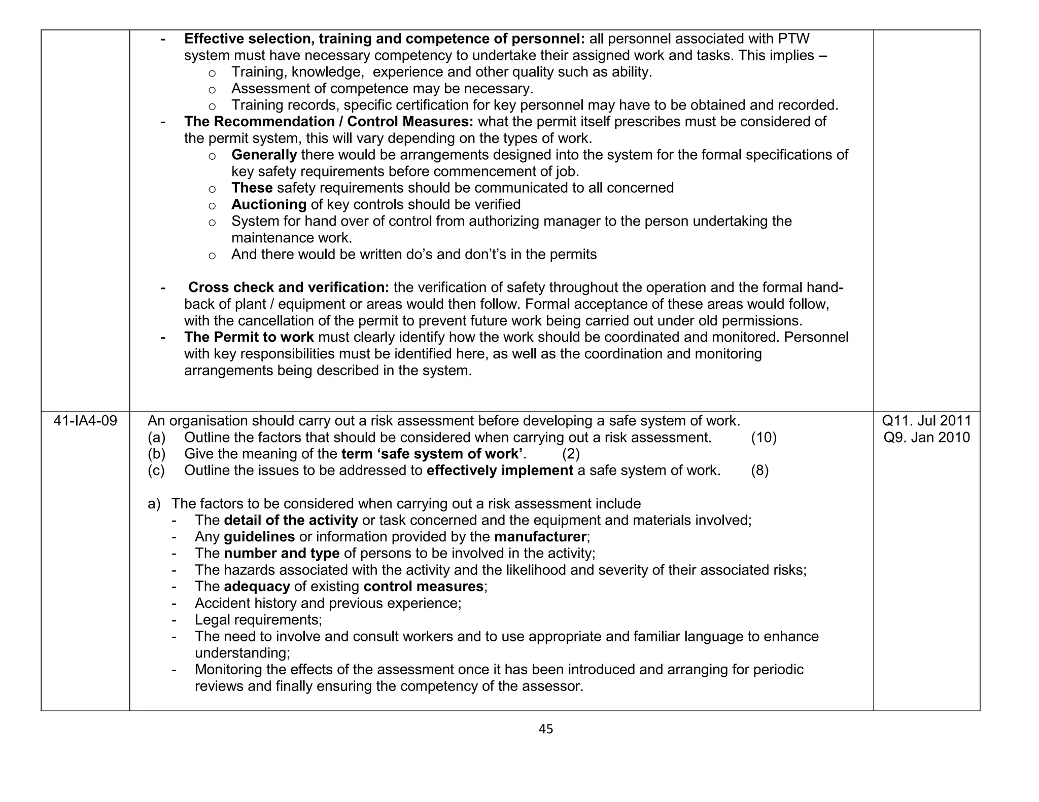 45
- Effective selection, training and competence of personnel: all personnel associated with PTW
system must have necessary competency to undertake their assigned work and tasks. This implies –
o Training, knowledge, experience and other quality such as ability.
o Assessment of competence may be necessary.
o Training records, specific certification for key personnel may have to be obtained and recorded.
- The Recommendation / Control Measures: what the permit itself prescribes must be considered of
the permit system, this will vary depending on the types of work.
o Generally there would be arrangements designed into the system for the formal specifications of
key safety requirements before commencement of job.
o These safety requirements should be communicated to all concerned
o Auctioning of key controls should be verified
o System for hand over of control from authorizing manager to the person undertaking the
maintenance work.
o And there would be written do’s and don’t’s in the permits
- Cross check and verification: the verification of safety throughout the operation and the formal hand-
back of plant / equipment or areas would then follow. Formal acceptance of these areas would follow,
with the cancellation of the permit to prevent future work being carried out under old permissions.
- The Permit to work must clearly identify how the work should be coordinated and monitored. Personnel
with key responsibilities must be identified here, as well as the coordination and monitoring
arrangements being described in the system.
41-IA4-09 An organisation should carry out a risk assessment before developing a safe system of work.
(a) Outline the factors that should be considered when carrying out a risk assessment. (10)
(b) Give the meaning of the term ‘safe system of work’. (2)
(c) Outline the issues to be addressed to effectively implement a safe system of work. (8)
a) The factors to be considered when carrying out a risk assessment include
- The detail of the activity or task concerned and the equipment and materials involved;
- Any guidelines or information provided by the manufacturer;
- The number and type of persons to be involved in the activity;
- The hazards associated with the activity and the likelihood and severity of their associated risks;
- The adequacy of existing control measures;
- Accident history and previous experience;
- Legal requirements;
- The need to involve and consult workers and to use appropriate and familiar language to enhance
understanding;
- Monitoring the effects of the assessment once it has been introduced and arranging for periodic
reviews and finally ensuring the competency of the assessor.
Q11. Jul 2011
Q9. Jan 2010
 