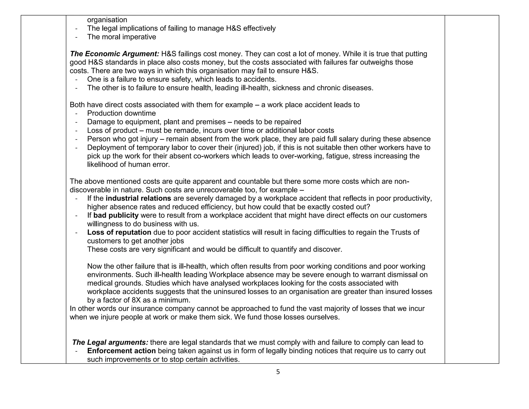 5
organisation
- The legal implications of failing to manage H&S effectively
- The moral imperative
The Economic Argument: H&S failings cost money. They can cost a lot of money. While it is true that putting
good H&S standards in place also costs money, but the costs associated with failures far outweighs those
costs. There are two ways in which this organisation may fail to ensure H&S.
- One is a failure to ensure safety, which leads to accidents.
- The other is to failure to ensure health, leading ill-health, sickness and chronic diseases.
Both have direct costs associated with them for example – a work place accident leads to
- Production downtime
- Damage to equipment, plant and premises – needs to be repaired
- Loss of product – must be remade, incurs over time or additional labor costs
- Person who got injury – remain absent from the work place, they are paid full salary during these absence
- Deployment of temporary labor to cover their (injured) job, if this is not suitable then other workers have to
pick up the work for their absent co-workers which leads to over-working, fatigue, stress increasing the
likelihood of human error.
The above mentioned costs are quite apparent and countable but there some more costs which are non-
discoverable in nature. Such costs are unrecoverable too, for example –
- If the industrial relations are severely damaged by a workplace accident that reflects in poor productivity,
higher absence rates and reduced efficiency, but how could that be exactly costed out?
- If bad publicity were to result from a workplace accident that might have direct effects on our customers
willingness to do business with us.
- Loss of reputation due to poor accident statistics will result in facing difficulties to regain the Trusts of
customers to get another jobs
These costs are very significant and would be difficult to quantify and discover.
Now the other failure that is ill-health, which often results from poor working conditions and poor working
environments. Such ill-health leading Workplace absence may be severe enough to warrant dismissal on
medical grounds. Studies which have analysed workplaces looking for the costs associated with
workplace accidents suggests that the uninsured losses to an organisation are greater than insured losses
by a factor of 8X as a minimum.
In other words our insurance company cannot be approached to fund the vast majority of losses that we incur
when we injure people at work or make them sick. We fund those losses ourselves.
The Legal arguments: there are legal standards that we must comply with and failure to comply can lead to
- Enforcement action being taken against us in form of legally binding notices that require us to carry out
such improvements or to stop certain activities.
 