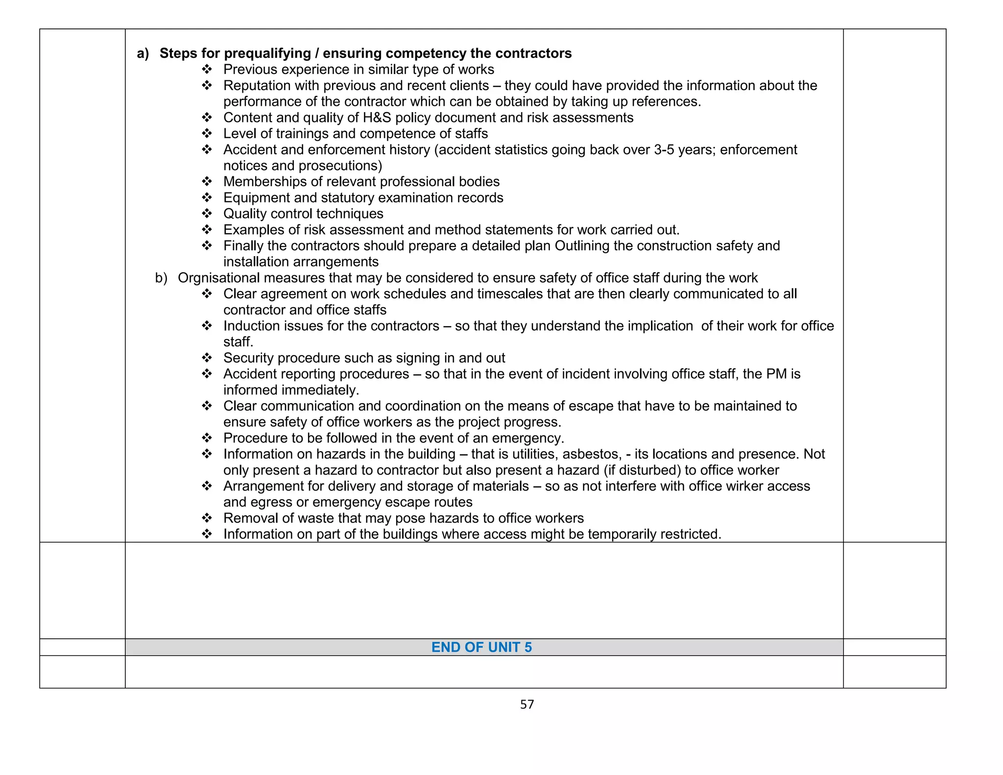 57
a) Steps for prequalifying / ensuring competency the contractors
 Previous experience in similar type of works
 Reputation with previous and recent clients – they could have provided the information about the
performance of the contractor which can be obtained by taking up references.
 Content and quality of H&S policy document and risk assessments
 Level of trainings and competence of staffs
 Accident and enforcement history (accident statistics going back over 3-5 years; enforcement
notices and prosecutions)
 Memberships of relevant professional bodies
 Equipment and statutory examination records
 Quality control techniques
 Examples of risk assessment and method statements for work carried out.
 Finally the contractors should prepare a detailed plan Outlining the construction safety and
installation arrangements
b) Orgnisational measures that may be considered to ensure safety of office staff during the work
 Clear agreement on work schedules and timescales that are then clearly communicated to all
contractor and office staffs
 Induction issues for the contractors – so that they understand the implication of their work for office
staff.
 Security procedure such as signing in and out
 Accident reporting procedures – so that in the event of incident involving office staff, the PM is
informed immediately.
 Clear communication and coordination on the means of escape that have to be maintained to
ensure safety of office workers as the project progress.
 Procedure to be followed in the event of an emergency.
 Information on hazards in the building – that is utilities, asbestos, - its locations and presence. Not
only present a hazard to contractor but also present a hazard (if disturbed) to office worker
 Arrangement for delivery and storage of materials – so as not interfere with office wirker access
and egress or emergency escape routes
 Removal of waste that may pose hazards to office workers
 Information on part of the buildings where access might be temporarily restricted.
END OF UNIT 5
 