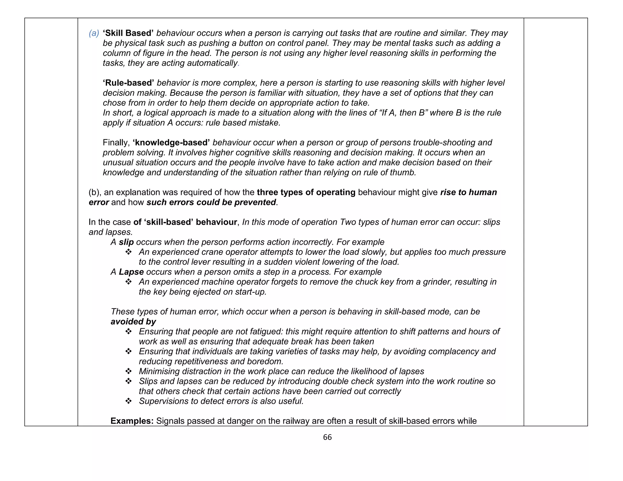 66
(a) ‘Skill Based’ behaviour occurs when a person is carrying out tasks that are routine and similar. They may
be physical task such as pushing a button on control panel. They may be mental tasks such as adding a
column of figure in the head. The person is not using any higher level reasoning skills in performing the
tasks, they are acting automatically.
‘Rule-based’ behavior is more complex, here a person is starting to use reasoning skills with higher level
decision making. Because the person is familiar with situation, they have a set of options that they can
chose from in order to help them decide on appropriate action to take.
In short, a logical approach is made to a situation along with the lines of “If A, then B” where B is the rule
apply if situation A occurs: rule based mistake.
Finally, ‘knowledge-based’ behaviour occur when a person or group of persons trouble-shooting and
problem solving. It involves higher cognitive skills reasoning and decision making. It occurs when an
unusual situation occurs and the people involve have to take action and make decision based on their
knowledge and understanding of the situation rather than relying on rule of thumb.
(b), an explanation was required of how the three types of operating behaviour might give rise to human
error and how such errors could be prevented.
In the case of ‘skill-based’ behaviour, In this mode of operation Two types of human error can occur: slips
and lapses.
A slip occurs when the person performs action incorrectly. For example
 An experienced crane operator attempts to lower the load slowly, but applies too much pressure
to the control lever resulting in a sudden violent lowering of the load.
A Lapse occurs when a person omits a step in a process. For example
 An experienced machine operator forgets to remove the chuck key from a grinder, resulting in
the key being ejected on start-up.
These types of human error, which occur when a person is behaving in skill-based mode, can be
avoided by
 Ensuring that people are not fatigued: this might require attention to shift patterns and hours of
work as well as ensuring that adequate break has been taken
 Ensuring that individuals are taking varieties of tasks may help, by avoiding complacency and
reducing repetitiveness and boredom.
 Minimising distraction in the work place can reduce the likelihood of lapses
 Slips and lapses can be reduced by introducing double check system into the work routine so
that others check that certain actions have been carried out correctly
 Supervisions to detect errors is also useful.
Examples: Signals passed at danger on the railway are often a result of skill-based errors while
 
