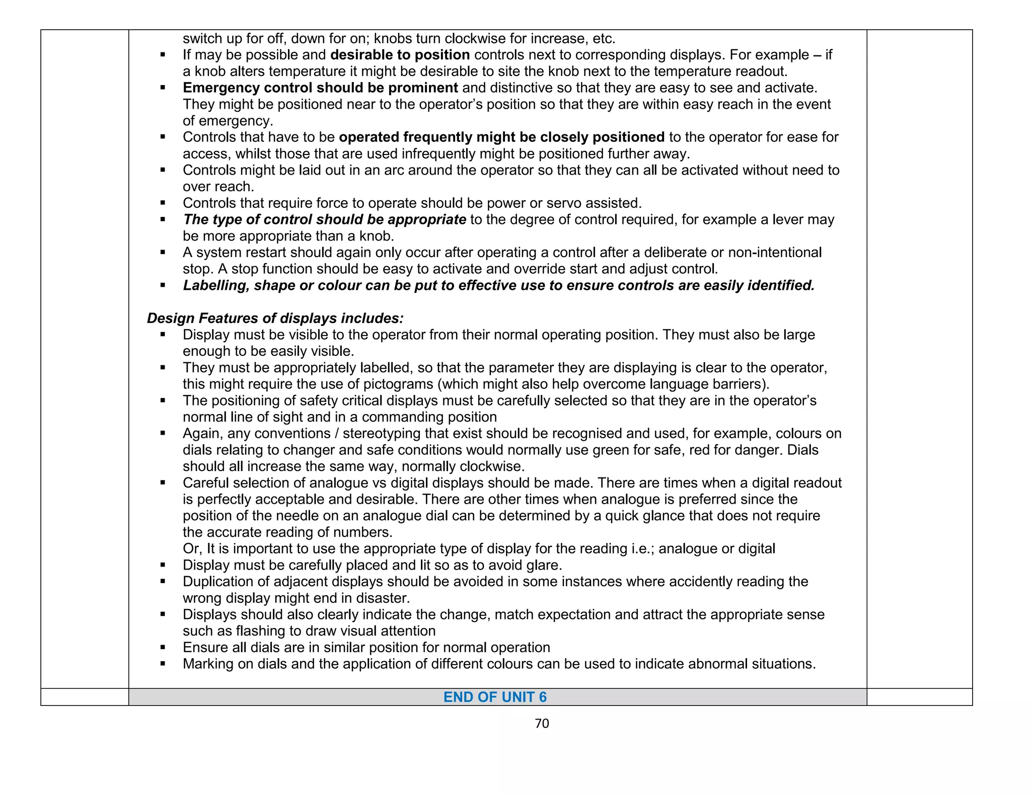 70
switch up for off, down for on; knobs turn clockwise for increase, etc.
 If may be possible and desirable to position controls next to corresponding displays. For example – if
a knob alters temperature it might be desirable to site the knob next to the temperature readout.
 Emergency control should be prominent and distinctive so that they are easy to see and activate.
They might be positioned near to the operator’s position so that they are within easy reach in the event
of emergency.
 Controls that have to be operated frequently might be closely positioned to the operator for ease for
access, whilst those that are used infrequently might be positioned further away.
 Controls might be laid out in an arc around the operator so that they can all be activated without need to
over reach.
 Controls that require force to operate should be power or servo assisted.
 The type of control should be appropriate to the degree of control required, for example a lever may
be more appropriate than a knob.
 A system restart should again only occur after operating a control after a deliberate or non-intentional
stop. A stop function should be easy to activate and override start and adjust control.
 Labelling, shape or colour can be put to effective use to ensure controls are easily identified.
Design Features of displays includes:
 Display must be visible to the operator from their normal operating position. They must also be large
enough to be easily visible.
 They must be appropriately labelled, so that the parameter they are displaying is clear to the operator,
this might require the use of pictograms (which might also help overcome language barriers).
 The positioning of safety critical displays must be carefully selected so that they are in the operator’s
normal line of sight and in a commanding position
 Again, any conventions / stereotyping that exist should be recognised and used, for example, colours on
dials relating to changer and safe conditions would normally use green for safe, red for danger. Dials
should all increase the same way, normally clockwise.
 Careful selection of analogue vs digital displays should be made. There are times when a digital readout
is perfectly acceptable and desirable. There are other times when analogue is preferred since the
position of the needle on an analogue dial can be determined by a quick glance that does not require
the accurate reading of numbers.
Or, It is important to use the appropriate type of display for the reading i.e.; analogue or digital
 Display must be carefully placed and lit so as to avoid glare.
 Duplication of adjacent displays should be avoided in some instances where accidently reading the
wrong display might end in disaster.
 Displays should also clearly indicate the change, match expectation and attract the appropriate sense
such as flashing to draw visual attention
 Ensure all dials are in similar position for normal operation
 Marking on dials and the application of different colours can be used to indicate abnormal situations.
END OF UNIT 6
 