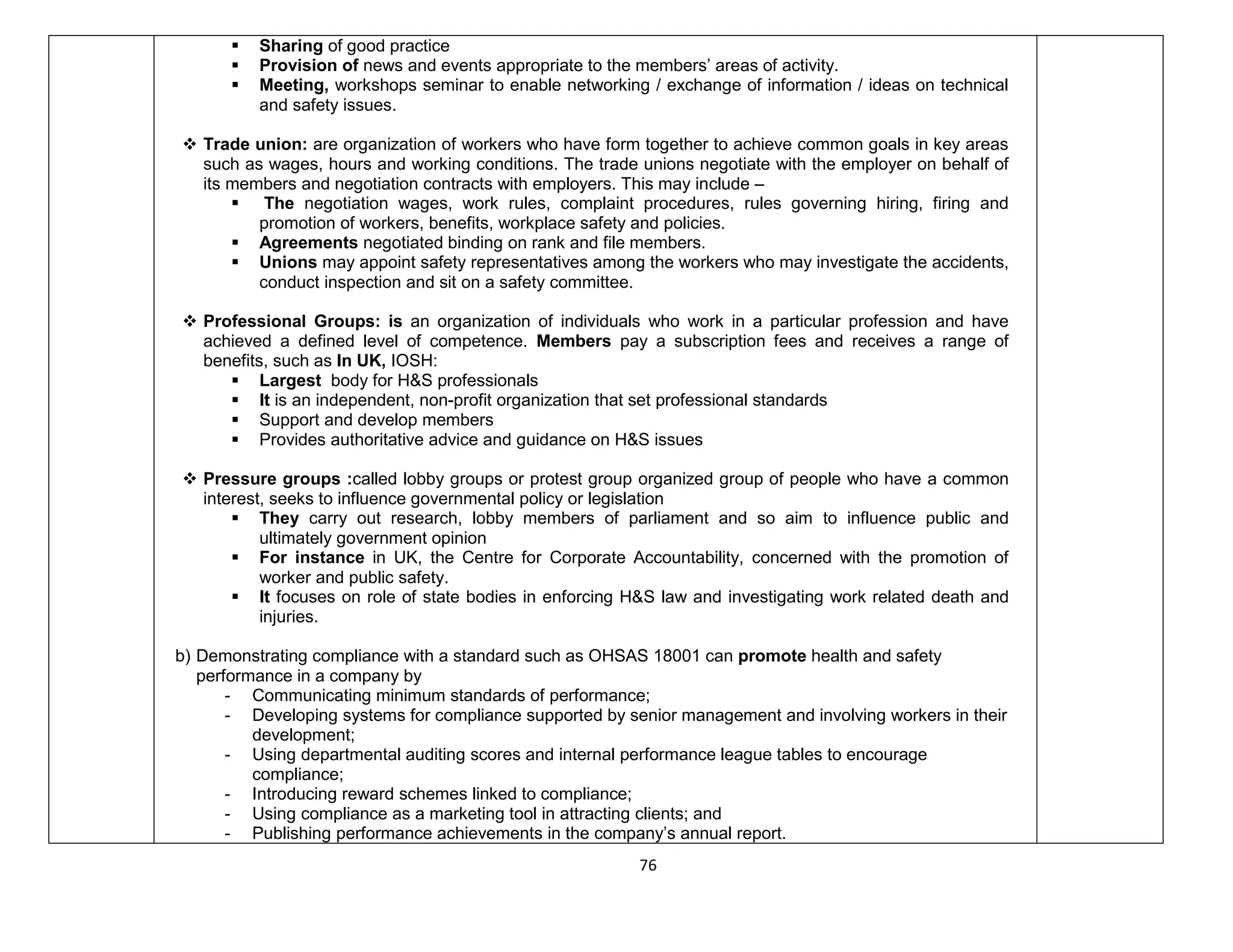 76
 Sharing of good practice
 Provision of news and events appropriate to the members’ areas of activity.
 Meeting, workshops seminar to enable networking / exchange of information / ideas on technical
and safety issues.
 Trade union: are organization of workers who have form together to achieve common goals in key areas
such as wages, hours and working conditions. The trade unions negotiate with the employer on behalf of
its members and negotiation contracts with employers. This may include –
 The negotiation wages, work rules, complaint procedures, rules governing hiring, firing and
promotion of workers, benefits, workplace safety and policies.
 Agreements negotiated binding on rank and file members.
 Unions may appoint safety representatives among the workers who may investigate the accidents,
conduct inspection and sit on a safety committee.
 Professional Groups: is an organization of individuals who work in a particular profession and have
achieved a defined level of competence. Members pay a subscription fees and receives a range of
benefits, such as In UK, IOSH:
 Largest body for H&S professionals
 It is an independent, non-profit organization that set professional standards
 Support and develop members
 Provides authoritative advice and guidance on H&S issues
 Pressure groups :called lobby groups or protest group organized group of people who have a common
interest, seeks to influence governmental policy or legislation
 They carry out research, lobby members of parliament and so aim to influence public and
ultimately government opinion
 For instance in UK, the Centre for Corporate Accountability, concerned with the promotion of
worker and public safety.
 It focuses on role of state bodies in enforcing H&S law and investigating work related death and
injuries.
b) Demonstrating compliance with a standard such as OHSAS 18001 can promote health and safety
performance in a company by
- Communicating minimum standards of performance;
- Developing systems for compliance supported by senior management and involving workers in their
development;
- Using departmental auditing scores and internal performance league tables to encourage
compliance;
- Introducing reward schemes linked to compliance;
- Using compliance as a marketing tool in attracting clients; and
- Publishing performance achievements in the company’s annual report.
 