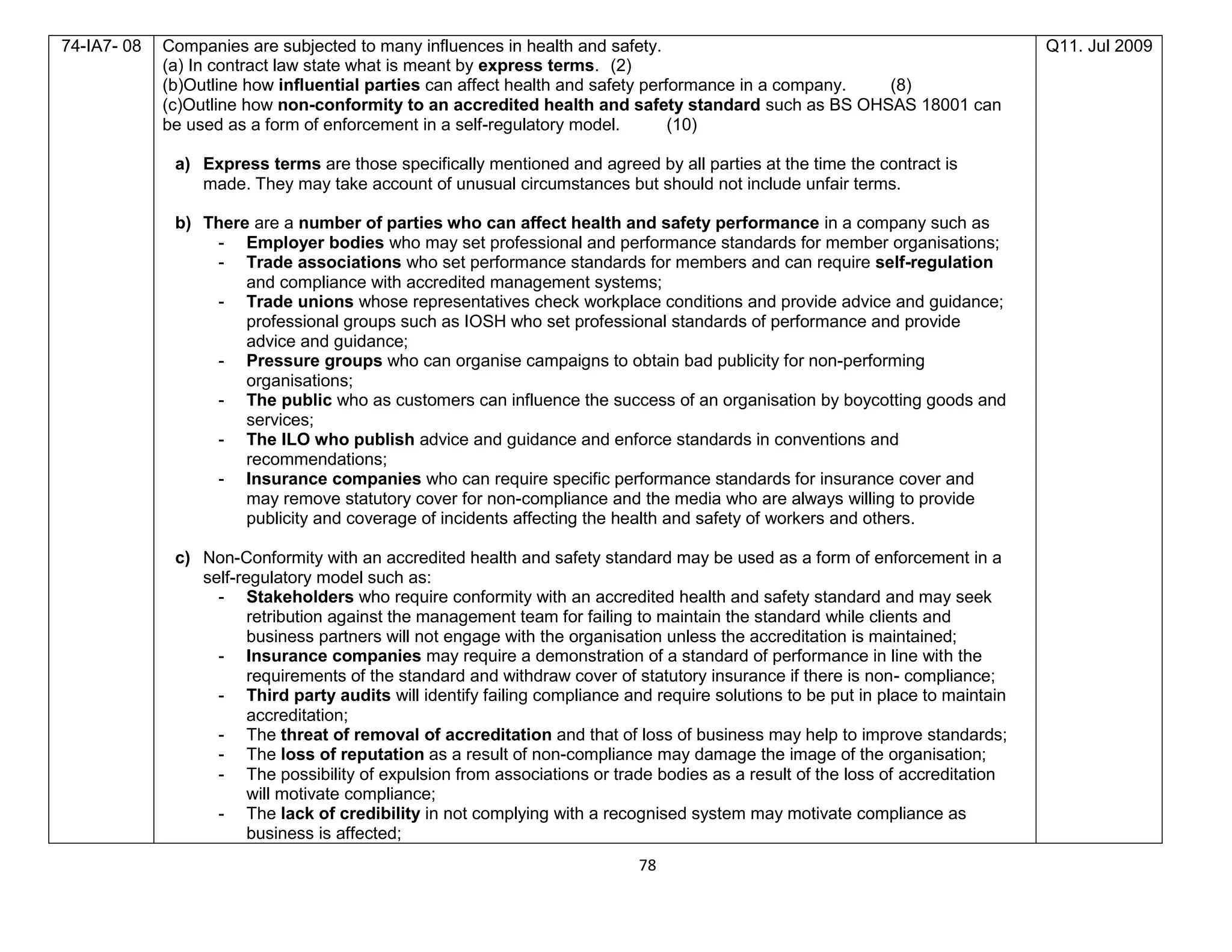 78
74-IA7- 08 Companies are subjected to many influences in health and safety.
(a) In contract law state what is meant by express terms. (2)
(b)Outline how influential parties can affect health and safety performance in a company. (8)
(c)Outline how non-conformity to an accredited health and safety standard such as BS OHSAS 18001 can
be used as a form of enforcement in a self-regulatory model. (10)
a) Express terms are those specifically mentioned and agreed by all parties at the time the contract is
made. They may take account of unusual circumstances but should not include unfair terms.
b) There are a number of parties who can affect health and safety performance in a company such as
- Employer bodies who may set professional and performance standards for member organisations;
- Trade associations who set performance standards for members and can require self-regulation
and compliance with accredited management systems;
- Trade unions whose representatives check workplace conditions and provide advice and guidance;
professional groups such as IOSH who set professional standards of performance and provide
advice and guidance;
- Pressure groups who can organise campaigns to obtain bad publicity for non-performing
organisations;
- The public who as customers can influence the success of an organisation by boycotting goods and
services;
- The ILO who publish advice and guidance and enforce standards in conventions and
recommendations;
- Insurance companies who can require specific performance standards for insurance cover and
may remove statutory cover for non-compliance and the media who are always willing to provide
publicity and coverage of incidents affecting the health and safety of workers and others.
c) Non-Conformity with an accredited health and safety standard may be used as a form of enforcement in a
self-regulatory model such as:
- Stakeholders who require conformity with an accredited health and safety standard and may seek
retribution against the management team for failing to maintain the standard while clients and
business partners will not engage with the organisation unless the accreditation is maintained;
- Insurance companies may require a demonstration of a standard of performance in line with the
requirements of the standard and withdraw cover of statutory insurance if there is non- compliance;
- Third party audits will identify failing compliance and require solutions to be put in place to maintain
accreditation;
- The threat of removal of accreditation and that of loss of business may help to improve standards;
- The loss of reputation as a result of non-compliance may damage the image of the organisation;
- The possibility of expulsion from associations or trade bodies as a result of the loss of accreditation
will motivate compliance;
- The lack of credibility in not complying with a recognised system may motivate compliance as
business is affected;
Q11. Jul 2009
 