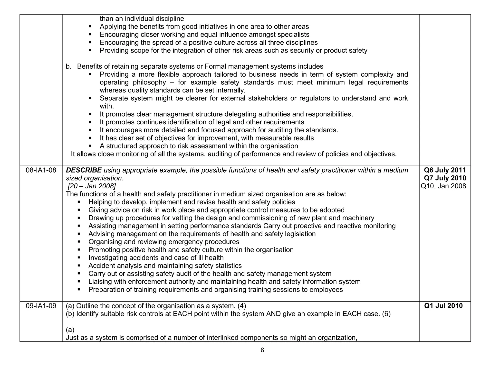 8
than an individual discipline
 Applying the benefits from good initiatives in one area to other areas
 Encouraging closer working and equal influence amongst specialists
 Encouraging the spread of a positive culture across all three disciplines
 Providing scope for the integration of other risk areas such as security or product safety
b. Benefits of retaining separate systems or Formal management systems includes
 Providing a more flexible approach tailored to business needs in term of system complexity and
operating philosophy – for example safety standards must meet minimum legal requirements
whereas quality standards can be set internally.
 Separate system might be clearer for external stakeholders or regulators to understand and work
with.
 It promotes clear management structure delegating authorities and responsibilities.
 It promotes continues identification of legal and other requirements
 It encourages more detailed and focused approach for auditing the standards.
 It has clear set of objectives for improvement, with measurable results
 A structured approach to risk assessment within the organisation
It allows close monitoring of all the systems, auditing of performance and review of policies and objectives.
08-IA1-08 DESCRIBE using appropriate example, the possible functions of health and safety practitioner within a medium
sized organisation.
[20 – Jan 2008]
The functions of a health and safety practitioner in medium sized organisation are as below:
 Helping to develop, implement and revise health and safety policies
 Giving advice on risk in work place and appropriate control measures to be adopted
 Drawing up procedures for vetting the design and commissioning of new plant and machinery
 Assisting management in setting performance standards Carry out proactive and reactive monitoring
 Advising management on the requirements of health and safety legislation
 Organising and reviewing emergency procedures
 Promoting positive health and safety culture within the organisation
 Investigating accidents and case of ill health
 Accident analysis and maintaining safety statistics
 Carry out or assisting safety audit of the health and safety management system
 Liaising with enforcement authority and maintaining health and safety information system
 Preparation of training requirements and organising training sessions to employees
Q6 July 2011
Q7 July 2010
Q10. Jan 2008
09-IA1-09 (a) Outline the concept of the organisation as a system. (4)
(b) Identify suitable risk controls at EACH point within the system AND give an example in EACH case. (6)
(a)
Just as a system is comprised of a number of interlinked components so might an organization,
Q1 Jul 2010
 