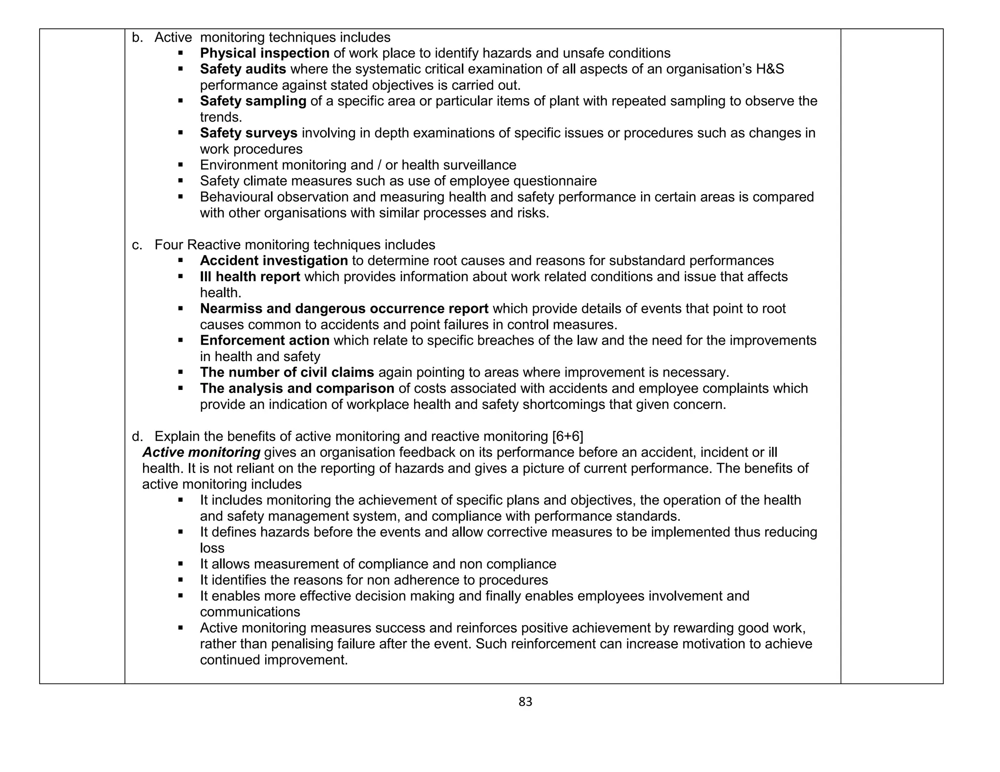 83
b. Active monitoring techniques includes
 Physical inspection of work place to identify hazards and unsafe conditions
 Safety audits where the systematic critical examination of all aspects of an organisation’s H&S
performance against stated objectives is carried out.
 Safety sampling of a specific area or particular items of plant with repeated sampling to observe the
trends.
 Safety surveys involving in depth examinations of specific issues or procedures such as changes in
work procedures
 Environment monitoring and / or health surveillance
 Safety climate measures such as use of employee questionnaire
 Behavioural observation and measuring health and safety performance in certain areas is compared
with other organisations with similar processes and risks.
c. Four Reactive monitoring techniques includes
 Accident investigation to determine root causes and reasons for substandard performances
 Ill health report which provides information about work related conditions and issue that affects
health.
 Nearmiss and dangerous occurrence report which provide details of events that point to root
causes common to accidents and point failures in control measures.
 Enforcement action which relate to specific breaches of the law and the need for the improvements
in health and safety
 The number of civil claims again pointing to areas where improvement is necessary.
 The analysis and comparison of costs associated with accidents and employee complaints which
provide an indication of workplace health and safety shortcomings that given concern.
d. Explain the benefits of active monitoring and reactive monitoring [6+6]
Active monitoring gives an organisation feedback on its performance before an accident, incident or ill
health. It is not reliant on the reporting of hazards and gives a picture of current performance. The benefits of
active monitoring includes
 It includes monitoring the achievement of specific plans and objectives, the operation of the health
and safety management system, and compliance with performance standards.
 It defines hazards before the events and allow corrective measures to be implemented thus reducing
loss
 It allows measurement of compliance and non compliance
 It identifies the reasons for non adherence to procedures
 It enables more effective decision making and finally enables employees involvement and
communications
 Active monitoring measures success and reinforces positive achievement by rewarding good work,
rather than penalising failure after the event. Such reinforcement can increase motivation to achieve
continued improvement.
 