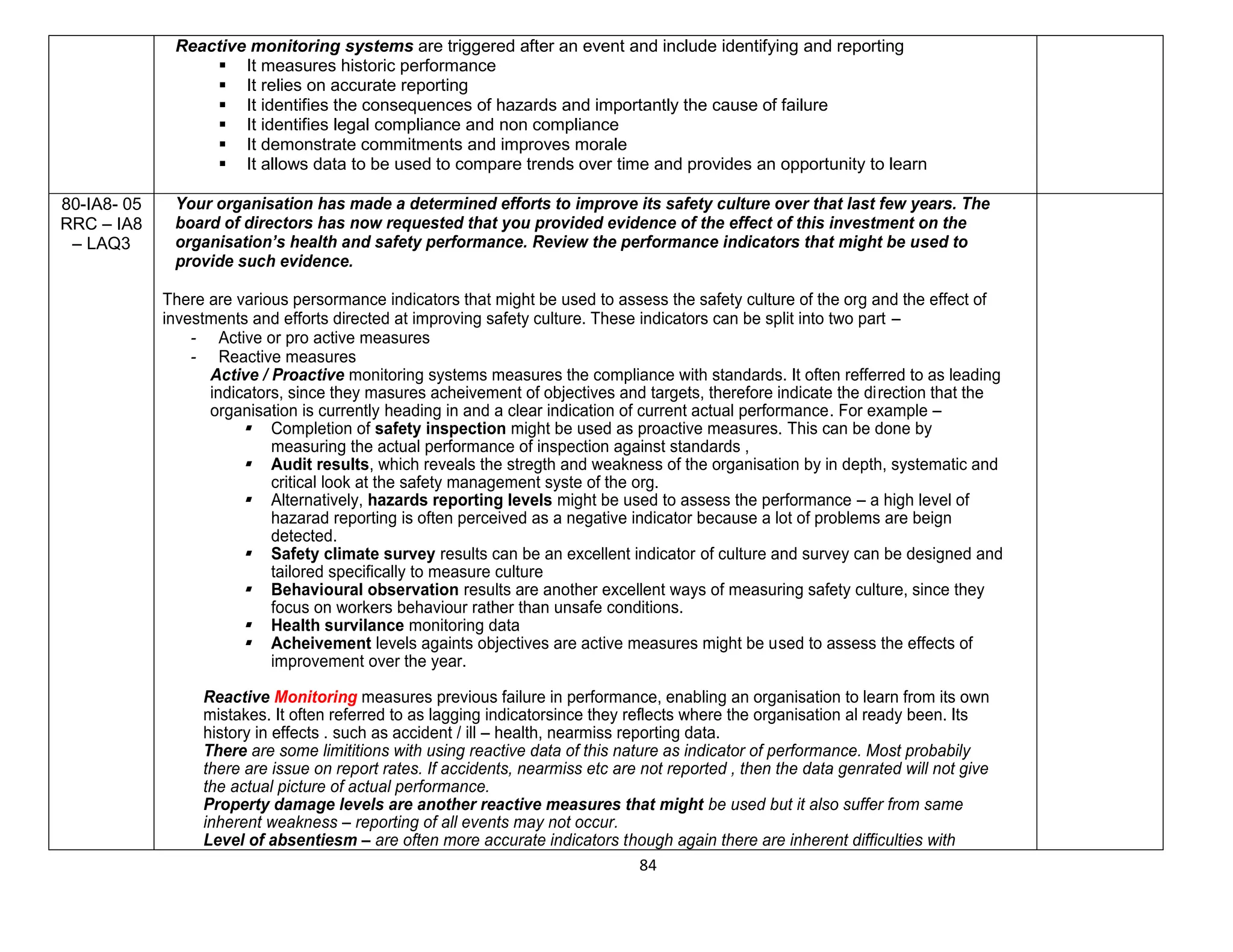 84
Reactive monitoring systems are triggered after an event and include identifying and reporting
 It measures historic performance
 It relies on accurate reporting
 It identifies the consequences of hazards and importantly the cause of failure
 It identifies legal compliance and non compliance
 It demonstrate commitments and improves morale
 It allows data to be used to compare trends over time and provides an opportunity to learn
80-IA8- 05
RRC – IA8
– LAQ3
Your organisation has made a determined efforts to improve its safety culture over that last few years. The
board of directors has now requested that you provided evidence of the effect of this investment on the
organisation’s health and safety performance. Review the performance indicators that might be used to
provide such evidence.
There are various persormance indicators that might be used to assess the safety culture of the org and the effect of
investments and efforts directed at improving safety culture. These indicators can be split into two part –
- Active or pro active measures
- Reactive measures
Active / Proactive monitoring systems measures the compliance with standards. It often refferred to as leading
indicators, since they masures acheivement of objectives and targets, therefore indicate the direction that the
organisation is currently heading in and a clear indication of current actual performance. For example –
 Completion of safety inspection might be used as proactive measures. This can be done by
measuring the actual performance of inspection against standards ,
 Audit results, which reveals the stregth and weakness of the organisation by in depth, systematic and
critical look at the safety management syste of the org.
 Alternatively, hazards reporting levels might be used to assess the performance – a high level of
hazarad reporting is often perceived as a negative indicator because a lot of problems are beign
detected.
 Safety climate survey results can be an excellent indicator of culture and survey can be designed and
tailored specifically to measure culture
 Behavioural observation results are another excellent ways of measuring safety culture, since they
focus on workers behaviour rather than unsafe conditions.
 Health survilance monitoring data
 Acheivement levels againts objectives are active measures might be used to assess the effects of
improvement over the year.
Reactive Monitoring measures previous failure in performance, enabling an organisation to learn from its own
mistakes. It often referred to as lagging indicatorsince they reflects where the organisation al ready been. Its
history in effects . such as accident / ill – health, nearmiss reporting data.
There are some limititions with using reactive data of this nature as indicator of performance. Most probabily
there are issue on report rates. If accidents, nearmiss etc are not reported , then the data genrated will not give
the actual picture of actual performance.
Property damage levels are another reactive measures that might be used but it also suffer from same
inherent weakness – reporting of all events may not occur.
Level of absentiesm – are often more accurate indicators though again there are inherent difficulties with
 