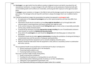 ANS
(a) Carcinogen is an agent which has the ability to produce malignant tumours and which may attack the cell
reproduction mechanism. It causes changes in the cell’s DNA such as the production of abnormal cells with
uncontrollable growth and its effects are irreversible, continuing well after exposure to the agent has taken
place.
A mutagen causes mutations or changes in the DNA of cells and the damage caused can be passed on to future
generations. The damage to the cell may kill it and there is always the danger that it can in addition lead to
cancer.
(b) it would be beneficial to begin the presentation (to workers be exposed to carcinogens) with
 An explanation of the nature of carcinogens such as their special properties and how they differ from
normal toxins.
 Information should also be included as to how they might be identified such as through labels with
reference given to warning phrases and hazard symbols that might be used.
 As for control measures, these would include limiting their use to a level as low as reasonably practicable
and by using a totally enclosed system.
 It would also be necessary to provide appropriate storage including the use of closed/sealed containers
which should, for transfer be labelled and securely closed.
 Areas where the carcinogens are used should be designated with identifying signs to indicate their
boundaries.
 Precautions should also be taken against contamination including the prohibition of eating and drinking in
contaminated areas and the provision of adequate washing facilities.
 While personal protective equipment such as overalls and gloves should be worn,
 Workers should be made aware that the equipment is only useful as a secondary control in combination
with other controls.
(c)
The occupational health nurse would have an important part to play in carrying out a
 General assessment of health risks in the workplace,
 Preventing health problems and
 Promoting healthy working conditions.
The nurse’s functions might include among others,
 Health screening and surveillance;
 Providing first aid treatment or training others to carry this out;
 Interviewing workers following periods of sickness or on their rehabilitation;
 Taking part in pre-employment assessments; and
 Very importantly offering counselling and support when this is needed.
 
