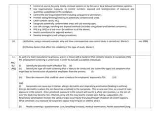  Control at source, by using totally enclosed systems or by the use of local exhaust ventilation systems.
 Use organisational measures to control numbers exposed and level/duration of exposure and
quantities used/stored in the workplace.
 Control the working environment (including using general ventilation).
 Prohibit eating/drinking/smoking in potentially contaminated areas.
 Clean surfaces (walls, etc.).
 Designate potentially contaminated areas and use warning signs.
 Use safe storage, handling and disposal methods (includes using closed and labelled containers).
 PPE (e.g. RPE) as a last resort (in addition to all the above).
 Health surveillance for exposed workers.
 Develop emergency and spillage procedures.
10 (a) Outline, using a relevant example, why and how a retrospective case control study is carried out. Marks:5
(b) Outline factors that affect the reliability of this type of study. Marks:5
Jan, 2008
11
RRC -
IB2-
LAQ2
As part of a foam manufacturing process, a resin is mixed with a hardener that contains toluene di-isocyanate (TDI).
Pre-employment screening is undertaken in order to exclude susceptible individuals.
(i) Identify the possible health effects of TDI. (6)
(ii) Identify the type of health screening that is likely to be conducted and outline the signs and symptoms that
might lead to the exclusion of potential employees from the process. (4)
(iii) Describe measures that could be taken to reduce the employees’ exposure to TDI. (10)
ANS
(i) Isocyanates can cause eye irritation, allergic dermatitis and respiratory sensitisation (leading to asthma).
Allergic dermatitis is where the skin becomes sensitized to the isocyanate. This occurs over time, as a result of over-
exposure to the solvent. Once sensitized, exposure to the solvent will lead to a whole skin reaction, i.e. the skin all
over the body may become red, inflamed, itchy and this may lead to cracked skin, flaking, suppuration, etc.
Respiratory sensitisation involves the same process occurring to the lungs through inhalation of solvent vapours.
Once sensitised, any exposure to isocyanate vapour may bring on an asthma attack.
(ii) Health screening – questionnaires (skin, breathing function), medical examination, health assessment (lung
 
