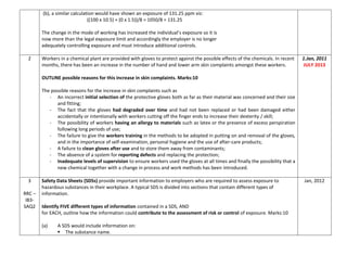 (b), a similar calculation would have shown an exposure of 131.25 ppm viz:
((100 x 10.5) + (0 x 1.5))/8 = 1050/8 = 131.25
The change in the mode of working has increased the individual’s exposure so it is
now more than the legal exposure limit and accordingly the employer is no longer
adequately controlling exposure and must introduce additional controls.
2 Workers in a chemical plant are provided with gloves to protect against the possible effects of the chemicals. In recent
months, there has been an increase in the number of hand and lower arm skin complaints amongst these workers.
OUTLINE possible reasons for this increase in skin complaints. Marks:10
The possible reasons for the increase in skin complaints such as
- An incorrect initial selection of the protective gloves both as far as their material was concerned and their size
and fitting;
- The fact that the gloves had degraded over time and had not been replaced or had been damaged either
accidentally or intentionally with workers cutting off the finger ends to increase their dexterity / skill;
- The possibility of workers having an allergy to materials such as latex or the presence of excess perspiration
following long periods of use;
- The failure to give the workers training in the methods to be adopted in putting on and removal of the gloves,
and in the importance of self-examination, personal hygiene and the use of after-care products;
- A failure to clean gloves after use and to store them away from contaminants;
- The absence of a system for reporting defects and replacing the protection;
- Inadequate levels of supervision to ensure workers used the gloves at all times and finally the possibility that a
new chemical together with a change in process and work methods has been introduced.
1.Jan, 2011
JULY 2013
3
RRC –
IB3-
SAQ2
Safety Data Sheets (SDSs) provide important information to employers who are required to assess exposure to
hazardous substances in their workplace. A typical SDS is divided into sections that contain different types of
information.
Identify FIVE different types of information contained in a SDS, AND
for EACH, outline how the information could contribute to the assessment of risk or control of exposure. Marks:10
(a) A SDS would include information on:
 The substance name.
Jan, 2012
 