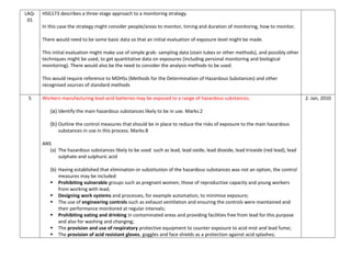 LAQ-
01
HSG173 describes a three-stage approach to a monitoring strategy.
In this case the strategy might consider people/areas to monitor, timing and duration of monitoring, how to monitor.
There would need to be some basic data so that an initial evaluation of exposure level might be made.
This initial evaluation might make use of simple grab- sampling data (stain tubes or other methods), and possibly other
techniques might be used, to get quantitative data on exposures (including personal monitoring and biological
monitoring). There would also be the need to consider the analysis methods to be used.
This would require reference to MDHSs (Methods for the Determination of Hazardous Substances) and other
recognised sources of standard methods
5 Workers manufacturing lead-acid batteries may be exposed to a range of hazardous substances.
(a) Identify the main hazardous substances likely to be in use. Marks:2
(b) Outline the control measures that should be in place to reduce the risks of exposure to the main hazardous
substances in use in this process. Marks:8
ANS
(a) The hazardous substances likely to be used such as lead, lead oxide, lead dioxide, lead trioxide (red lead), lead
sulphate and sulphuric acid
(b) Having established that elimination or substitution of the hazardous substances was not an option, the control
measures may be included
 Prohibiting vulnerable groups such as pregnant women, those of reproductive capacity and young workers
from working with lead;
 Designing work systems and processes, for example automation, to minimise exposure;
 The use of engineering controls such as exhaust ventilation and ensuring the controls were maintained and
their performance monitored at regular intervals;
 Prohibiting eating and drinking in contaminated areas and providing facilities free from lead for this purpose
and also for washing and changing;
 The provision and use of respiratory protective equipment to counter exposure to acid mist and lead fume;
 The provision of acid resistant gloves, goggles and face shields as a protection against acid splashes;
2. Jan, 2010
 