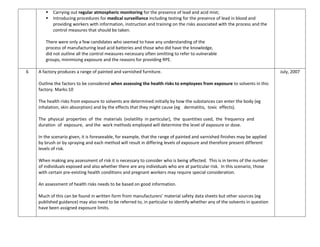  Carrying out regular atmospheric monitoring for the presence of lead and acid mist;
 Introducing procedures for medical surveillance including testing for the presence of lead in blood and
providing workers with information, instruction and training on the risks associated with the process and the
control measures that should be taken.
There were only a few candidates who seemed to have any understanding of the
process of manufacturing lead acid batteries and those who did have the knowledge,
did not outline all the control measures necessary often omitting to refer to vulnerable
groups, minimising exposure and the reasons for providing RPE.
6 A factory produces a range of painted and varnished furniture.
Outline the factors to be considered when assessing the health risks to employees from exposure to solvents in this
factory. Marks:10
The health risks from exposure to solvents are determined initially by how the substances can enter the body (eg
inhalation, skin absorption) and by the effects that they might cause (eg dermatitis, toxic effects).
The physical properties of the materials (volatility in particular), the quantities used, the frequency and
duration of exposure, and the work methods employed will determine the level of exposure or dose.
In the scenario given, it is foreseeable, for example, that the range of painted and varnished finishes may be applied
by brush or by spraying and each method will result in differing levels of exposure and therefore present different
levels of risk.
When making any assessment of risk it is necessary to consider who is being affected. This is in terms of the number
of individuals exposed and also whether there are any individuals who are at particular risk. In this scenario, those
with certain pre-existing health conditions and pregnant workers may require special consideration.
An assessment of health risks needs to be based on good information.
Much of this can be found in written form from manufacturers’ material safety data sheets but other sources (eg
published guidance) may also need to be referred to, in particular to identify whether any of the solvents in question
have been assigned exposure limits.
July, 2007
 