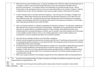  WELs take into account inhalation only, i.e. they are intended to act as OELs for airborne contaminants only. If
a substance is able to enter the body through alternative routes, then compliance with WELs will not
guarantee safe exposure. For example, phenol can be absorbed into the body through the skin. Phenol
concentration in the atmosphere may be so low as to remain below WELs on all occasions. However, if phenol
is splashed onto the skin, the skin absorption route may be enough to deliver a lethal dose to the worker.
 In other instances there is no known safe level of exposure. This is the case for carcinogens, mutagens and
asthmagens. Where these chemicals are concerned the only safe level of exposure is zero; above zero risk
exists (albeit very low risk). Consequently the law clearly indicates that control of exposure to carcinogens,
mutagens and asthmagens will only be considered under control if the exposure by inhalation is to the lowest
level reasonably practicable (not just under the WEL).
 There can be great variations in individual susceptibility to hazardous substances. Consequently, adopting the
WEL approach may not ensure protection for all employees. Asthmagens are an example where low levels of
exposure can severely affect a susceptible individual. In these instances, that individual will have to be
removed away from any potential exposure. Another issue to consider is that these standards are all set based
on the available scientific evidence. There is not complete agreement on the scientific evidence and
consequently it must be recognised that WELs are not perfect standards.
 There will also be inevitable variations in control within a workplace.
 Controls may be very good one day and then not work as well the next. If monitoring and assessment is carried
out during good periods and exposure is just below the WEL; then during times when controls are not working
so effectively the WEL will be exceeded.
 Any determination of exposure levels will be subject to variation (it is not possible to apply laboratory precision
in most real world workplaces) consequently there are inherent inaccuracies in readings taken in the
workplace. Finally, there are issues associated with possible synergistic effects of different substances (where
one exposure causes a greater effect from a simultaneous exposure). Since these possible synergies are not
considered when setting
 WELs, they may go unnoticed in the workplace despite the fact that independent WELs are being adhered to.
8
RRC –
IB3 –
SAQ1
(a) Describe the physiological effects of carbon monoxide on the body and identify the symptoms that may be
experienced by an exposed person. (4)
(b) Outline the control measures that could be used to reduce levels of carbon monoxide in motor vehicle
premises. (6)
 